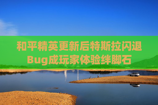 和平精英更新后特斯拉闪退Bug成玩家体验绊脚石
