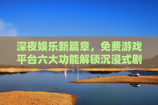 深夜娱乐新篇章,免费游戏平台六大功能解锁沉浸式剧情时光 深夜娱乐新篇章,免费游戏平台六大功能解锁沉浸式剧情时光