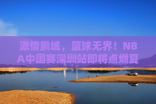 激情鹏城，篮球无界！NBA中国赛深圳站即将点燃夏日热血