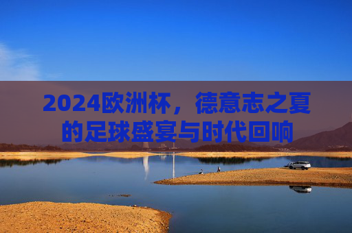 2024欧洲杯，德意志之夏的足球盛宴与时代回响