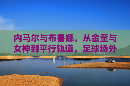 内马尔与布鲁娜,从金童与女神到平行轨道,足球场外的罗曼史为何落幕? 内马尔与布鲁娜,从金童与女神到平行轨道,足球场外的罗曼史为何落幕?