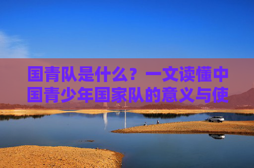 国青队是什么？一文读懂中国青少年国家队的意义与使命