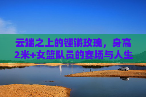 云端之上的铿锵玫瑰,身高2米+女篮队员的赛场与人生 云端之上的铿锵玫瑰,身高2米+女篮队员的赛场与人生