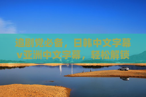 追剧党必备,日韩中文字幕v亚洲中文字幕,轻松解锁多语言追剧自由 追剧党必备,日韩中文字幕v亚洲中文字幕,轻松解锁多语言追剧自由