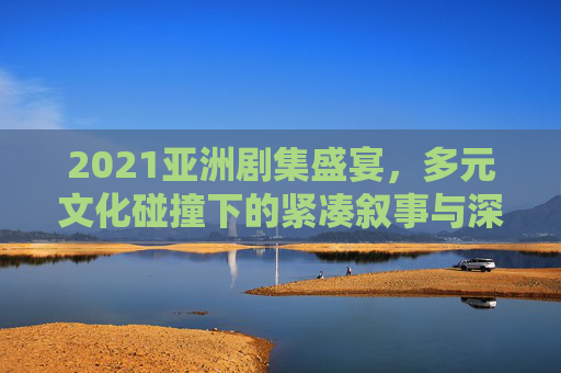2021亚洲剧集盛宴，多元文化碰撞下的紧凑叙事与深情共鸣