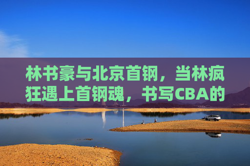 林书豪与北京首钢，当林疯狂遇上首钢魂，书写CBA的热血篇章