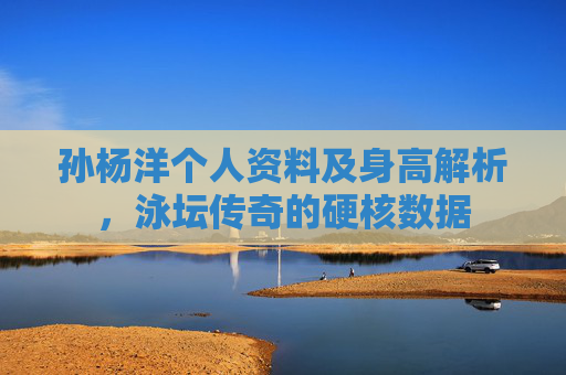 孙杨洋个人资料及身高解析，泳坛传奇的硬核数据