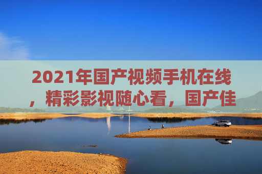 2021年国产视频手机在线，精彩影视随心看，国产佳作移动端畅享！