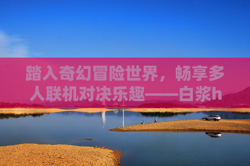 踏入奇幻冒险世界，畅享多人联机对决乐趣——白浆h在线邀你共战！