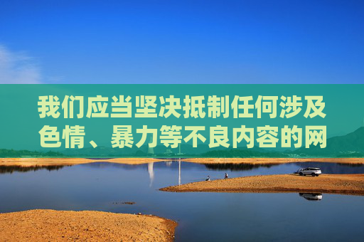 我们应当坚决抵制任何涉及色情、暴力等不良内容的网站，这类信息不仅违反法律法规，更会对个人身心健康和社会风气造成严重危害。网络空间不是法外之地，健康、合法、积极向上的娱乐平台才是我们应该倡导和选择的