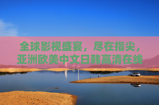 全球影视盛宴，尽在指尖，亚洲欧美中文日韩高清在线观看平台