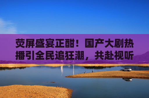 荧屏盛宴正酣！国产大剧热播引全民追狂潮，共赴视听新体验