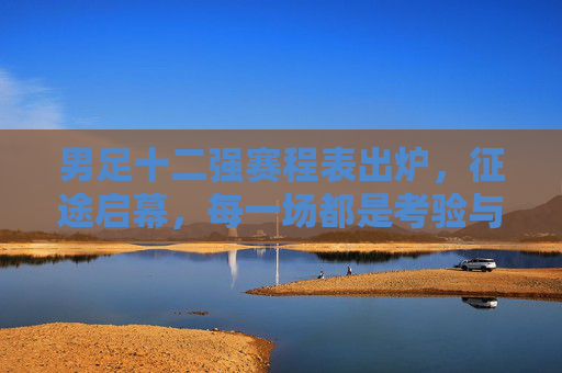 男足十二强赛程表出炉,征途启幕,每一场都是考验与希望 男足十二强赛程表出炉,征途启幕,每一场都是考验与希望