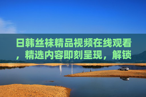 日韩丝袜精品视频在线观看，精选内容即刻呈现，解锁你的视觉新体验！