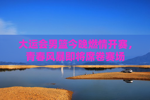大运会男篮今晚燃情开赛,青春风暴即将席卷赛场 大运会男篮今晚燃情开赛,青春风暴即将席卷赛场