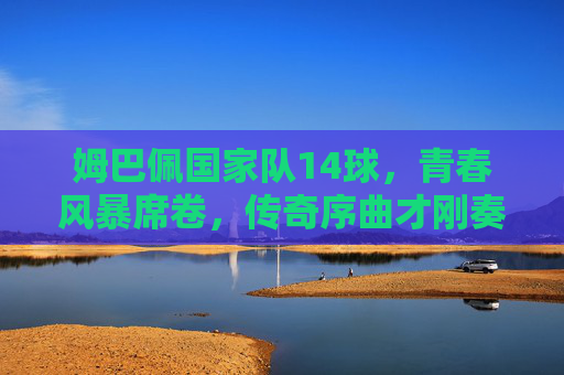 姆巴佩国家队14球,青春风暴席卷,传奇序曲才刚奏响 姆巴佩国家队14球,青春风暴席卷,传奇序曲才刚奏响