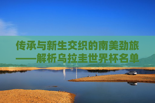 传承与新生交织的南美劲旅——解析乌拉圭世界杯名单,冠军底蕴与青春风暴 传承与新生交织的南美劲旅——解析乌拉圭世界杯名单,冠军底蕴与青春风暴