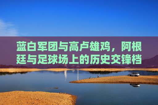 蓝白军团与高卢雄鸡，阿根廷与足球场上的历史交锋档案