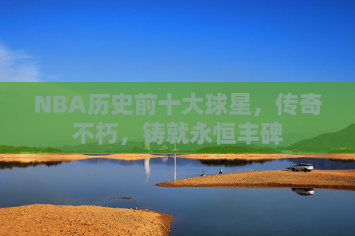 NBA历史前十大球星，传奇不朽，铸就永恒丰碑