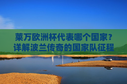 莱万欧洲杯代表哪个国家？详解波兰传奇的国家队征程与欧洲杯印记