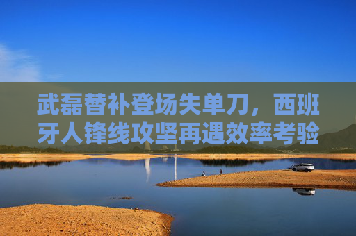 武磊替补登场失单刀,西班牙人锋线攻坚再遇效率考验 武磊替补登场失单刀,西班牙人锋线攻坚再遇效率考验