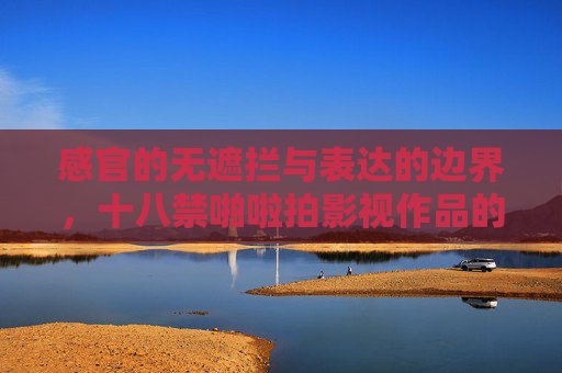 感官的无遮拦与表达的边界,十八禁啪啦拍影视作品的多维审视与内涵解码 感官的无遮拦与表达的边界,十八禁啪啦拍影视作品的多维审视与内涵解码
