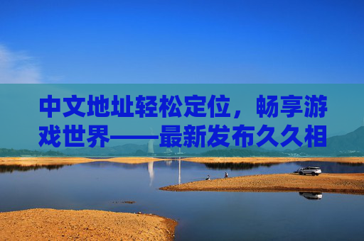 中文地址轻松定位,畅享游戏世界——最新发布久久相伴平台指南 中文地址轻松定位,畅享游戏世界——最新发布久久相伴平台指南