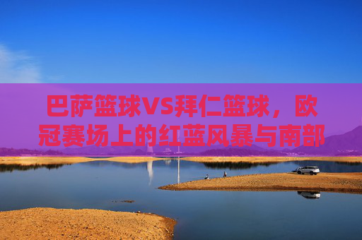 巴萨篮球VS拜仁篮球,欧冠赛场上的红蓝风暴与南部雄心 巴萨篮球VS拜仁篮球,欧冠赛场上的红蓝风暴与南部雄心