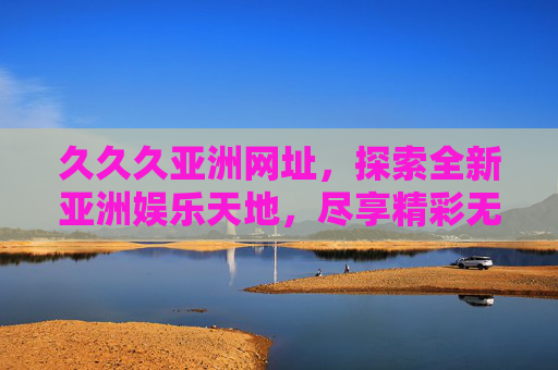 久久久亚洲网址,探索全新亚洲娱乐天地,尽享精彩无限体验 久久久亚洲网址,探索全新亚洲娱乐天地,尽享精彩无限体验