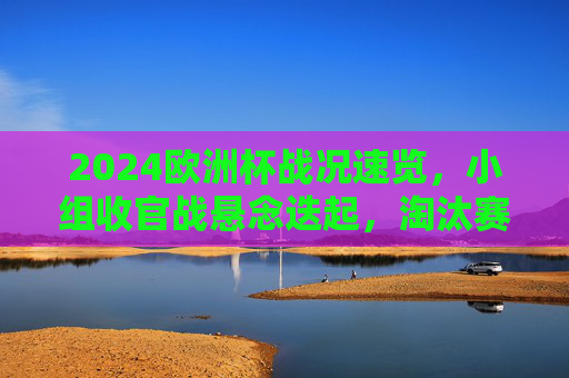 2024欧洲杯战况速览，小组收官战悬念迭起，淘汰赛看点前瞻