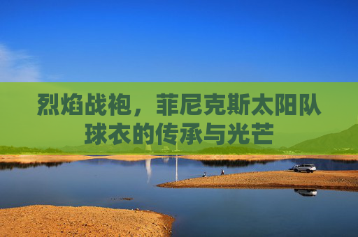 烈焰战袍,菲尼克斯太阳队球衣的传承与光芒 烈焰战袍,菲尼克斯太阳队球衣的传承与光芒