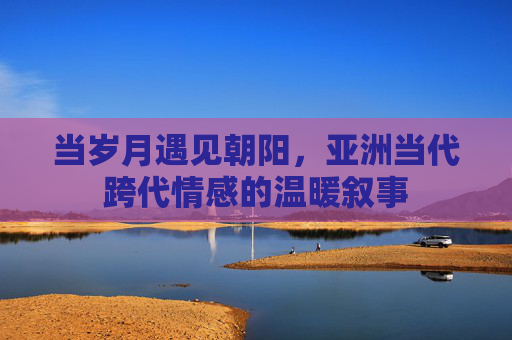 当岁月遇见朝阳,亚洲当代跨代情感的温暖叙事 当岁月遇见朝阳,亚洲当代跨代情感的温暖叙事