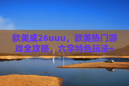 欧美成26uuu,欧美热门游戏全攻略,六字特色玩法+八字实战技巧详解 欧美成26uuu,欧美热门游戏全攻略,六字特色玩法+八字实战技巧详解