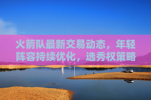 火箭队最新交易动态,年轻阵容持续优化,选秀权策略引联盟关注 火箭队最新交易动态,年轻阵容持续优化,选秀权策略引联盟关注