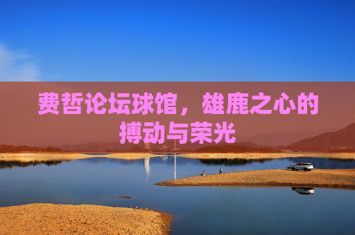 费哲论坛球馆,雄鹿之心的搏动与荣光 费哲论坛球馆,雄鹿之心的搏动与荣光