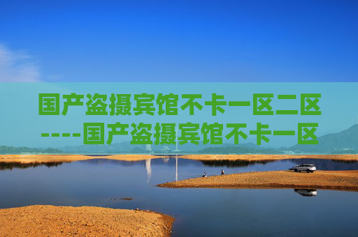 国产盗摄宾馆不卡一区二区----国产盗摄宾馆不卡一区二区国产精品,宾馆场景一区二区高清流畅体验 国产盗摄宾馆不卡一区二区----国产盗摄宾馆不卡一区二区国产精品,宾馆场景一区二区高清流畅体验