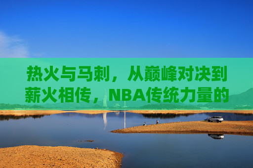 热火与马刺,从巅峰对决到薪火相传,NBA传统力量的碰撞 热火与马刺,从巅峰对决到薪火相传,NBA传统力量的碰撞