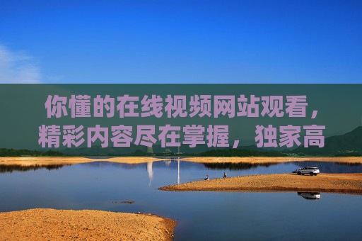你懂的在线视频网站观看，精彩内容尽在掌握，独家高清体验随心享