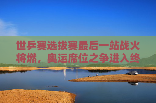世乒赛选拔赛最后一站战火将燃,奥运席位之争进入终极冲刺 世乒赛选拔赛最后一站战火将燃,奥运席位之争进入终极冲刺