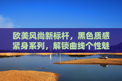 欧美风尚新标杆,黑色质感紧身系列,解锁曲线个性魅力 欧美风尚新标杆,黑色质感紧身系列,解锁曲线个性魅力