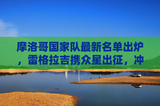 摩洛哥国家队最新名单出炉,雷格拉吉携众星出征,冲击大赛佳绩 摩洛哥国家队最新名单出炉,雷格拉吉携众星出征,冲击大赛佳绩
