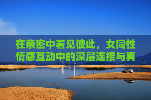 在亲密中看见彼此，女同性情感互动中的深层连接与真挚关怀之旅