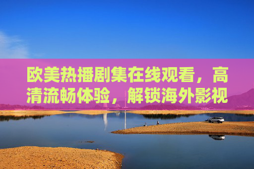欧美热播剧集在线观看,高清流畅体验,解锁海外影视新乐趣 欧美热播剧集在线观看,高清流畅体验,解锁海外影视新乐趣