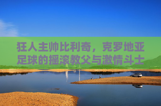狂人主帅比利奇,克罗地亚足球的摇滚教父与激情斗士 狂人主帅比利奇,克罗地亚足球的摇滚教父与激情斗士