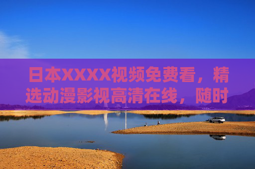 日本XXXX视频免费看,精选动漫影视高清在线,随时随地畅享无限视界 日本XXXX视频免费看,精选动漫影视高清在线,随时随地畅享无限视界