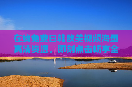 在线免费日韩欧美视频海量高清资源，即刻点击畅享全球精彩影视