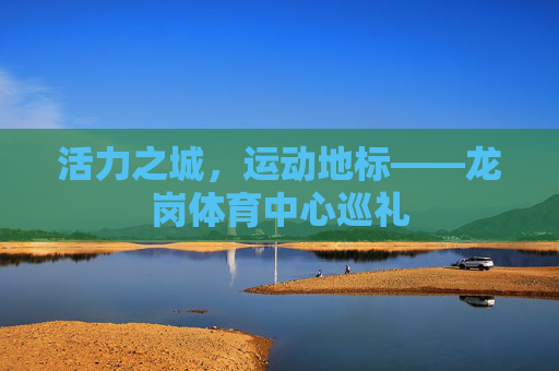 活力之城,运动地标——龙岗体育中心巡礼 活力之城,运动地标——龙岗体育中心巡礼