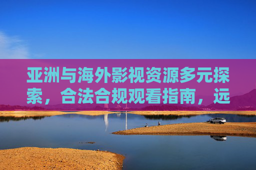 亚洲与海外影视资源多元探索,合法合规观看指南,远离非法内容陷阱 亚洲与海外影视资源多元探索,合法合规观看指南,远离非法内容陷阱