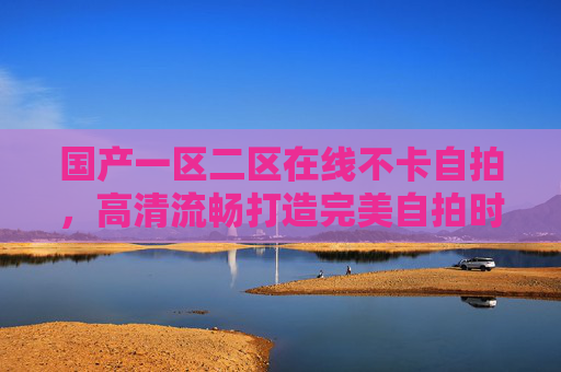 国产一区二区在线不卡自拍,高清流畅打造完美自拍时刻,让精彩瞬间永不卡顿 国产一区二区在线不卡自拍,高清流畅打造完美自拍时刻,让精彩瞬间永不卡顿