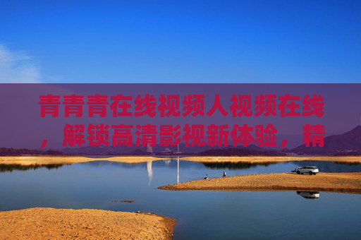 青青青在线视频人视频在线，解锁高清影视新体验，精彩资源触手可及
